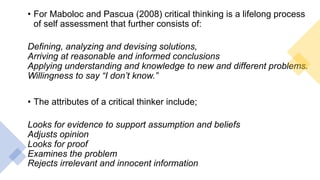 • For Maboloc and Pascua (2008) critical thinking is a lifelong process
of self assessment that further consists of:
Defining, analyzing and devising solutions,
Arriving at reasonable and informed conclusions
Applying understanding and knowledge to new and different problems.
Willingness to say “I don’t know.”
• The attributes of a critical thinker include;
Looks for evidence to support assumption and beliefs
Adjusts opinion
Looks for proof
Examines the problem
Rejects irrelevant and innocent information
 