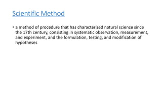 Scientific Method
• a method of procedure that has characterized natural science since
the 17th century, consisting in systematic observation, measurement,
and experiment, and the formulation, testing, and modification of
hypotheses
 