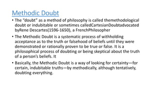 Methodic Doubt
• The “doubt” as a method of philosophy is called themethodological
doubt or indubitable or sometimes calledCartesianDoubtadvocated
byRene Descartes(1596-1650), a FrenchPhilosopher
• The Methodic Doubt is a systematic process of withholding
acceptance as to the truth or falsehood of beliefs until they were
demonstrated or rationally proven to be true or false. It is a
philosophical process of doubting or being skeptical about the truth
of a person’s beliefs. It
• Basically, the Methodic Doubt is a way of looking for certainty—for
certain, indubitable truths—by methodically, although tentatively,
doubting everything.
 