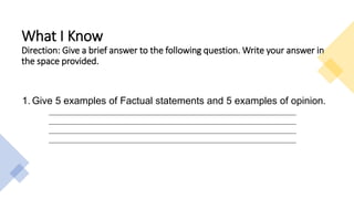 What I Know
Direction: Give a brief answer to the following question. Write your answer in
the space provided.
1. Give 5 examples of Factual statements and 5 examples of opinion.
________________________________________________________________________________________________
________________________________________________________________________________________________
________________________________________________________________________________________________
________________________________________________________________________________________________
 