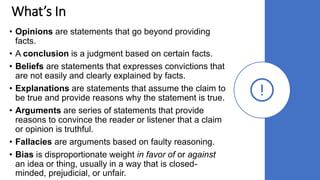 What’s In
• Opinions are statements that go beyond providing
facts.
• A conclusion is a judgment based on certain facts.
• Beliefs are statements that expresses convictions that
are not easily and clearly explained by facts.
• Explanations are statements that assume the claim to
be true and provide reasons why the statement is true.
• Arguments are series of statements that provide
reasons to convince the reader or listener that a claim
or opinion is truthful.
• Fallacies are arguments based on faulty reasoning.
• Bias is disproportionate weight in favor of or against
an idea or thing, usually in a way that is closed-
minded, prejudicial, or unfair.
 