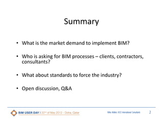 Summary
• What is the market demand to implement BIM? 
• Who is asking for BIM processes – clients, contractors, 
consultants? 
• What about standards to force the industry?
• Open discussion, Q&A

Miles Walker, KEO International Consultants

2

 