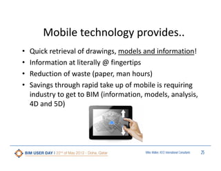 Mobile technology provides..
•
•
•
•

Quick retrieval of drawings, models and information! 
Information at literally @ fingertips
Reduction of waste (paper, man hours)
Savings through rapid take up of mobile is requiring 
industry to get to BIM (information, models, analysis, 
4D and 5D)

Miles Walker, KEO International Consultants

25

 