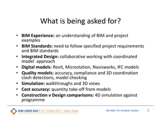 What is being asked for?
• BIM Experience: an understanding of BIM and project 
examples
• BIM Standards: need to follow specified project requirements 
and BIM standards
• Integrated Design: collaborative working with coordinated 
model  approach
• Digital models: Revit, Microstation, Navisworks, IFC models
• Quality models: accuracy, compliance and 3D coordination 
clash detections, model checking
• Simulation: walkthroughs and 3D views
• Cost accuracy: quantity take‐off from models
• Construction v Design comparisons: 4D simulation against 
programme
Miles Walker, KEO International Consultants

5

 