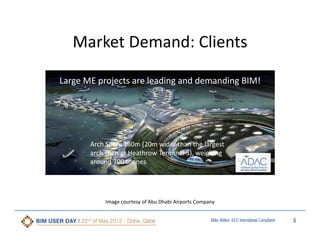 Market Demand: Clients
Large ME projects are leading and demanding BIM!

Arch Span: 180m (20m wider than the largest 
arch span at Heathrow Terminal 5), weighing 
around 700 tonnes

Image courtesy of Abu Dhabi Airports Company
Miles Walker, KEO International Consultants

6

 
