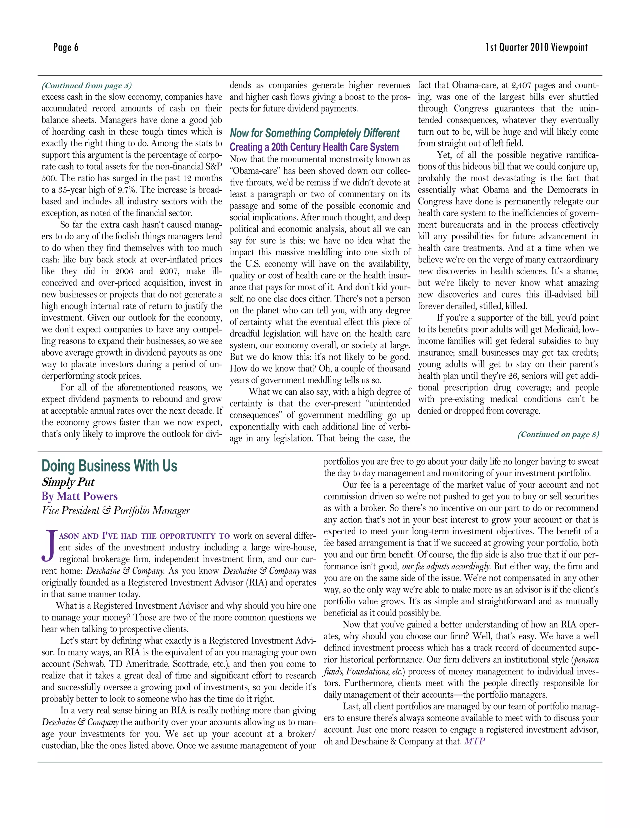 Page 6                                                                                                                     1st Quarter 2010 Viewpoint

(Continued from page 5)                               dends as companies generate higher revenues fact that Obama-care, at 2,407 pages and count-
excess cash in the slow economy, companies have       and higher cash flows giving a boost to the pros- ing, was one of the largest bills ever shuttled
accumulated record amounts of cash on their           pects for future dividend payments.                 through Congress guarantees that the unin-
balance sheets. Managers have done a good job                                                             tended consequences, whatever they eventually
of hoarding cash in these tough times which is        Now for Something Completely Different turn out to be, will be huge and will likely come
exactly the right thing to do. Among the stats to     Creating a 20th Century Health Care System          from straight out of left field.
support this argument is the percentage of corpo-     Now that the monumental monstrosity known as              Yet, of all the possible negative ramifica-
rate cash to total assets for the non-financial S&P   “Obama-care” has been shoved down our collec-       tions of this hideous bill that we could conjure up,
500. The ratio has surged in the past 12 months       tive throats, we’d be remiss if we didn’t devote at probably the most devastating is the fact that
to a 35-year high of 9.7%. The increase is broad-     least a paragraph or two of commentary on its essentially what Obama and the Democrats in
based and includes all industry sectors with the      passage and some of the possible economic and Congress have done is permanently relegate our
exception, as noted of the financial sector.          social implications. After much thought, and deep health care system to the inefficiencies of govern-
      So far the extra cash hasn’t caused manag-      political and economic analysis, about all we can ment bureaucrats and in the process effectively
ers to do any of the foolish things managers tend     say for sure is this; we have no idea what the kill any possibilities for future advancement in
to do when they find themselves with too much         impact this massive meddling into one sixth of health care treatments. And at a time when we
cash: like buy back stock at over-inflated prices     the U.S. economy will have on the availability, believe we’re on the verge of many extraordinary
like they did in 2006 and 2007, make ill-             quality or cost of health care or the health insur- new discoveries in health sciences. It’s a shame,
conceived and over-priced acquisition, invest in      ance that pays for most of it. And don’t kid your- but we’re likely to never know what amazing
new businesses or projects that do not generate a     self, no one else does either. There’s not a person new discoveries and cures this ill-advised bill
high enough internal rate of return to justify the    on the planet who can tell you, with any degree forever derailed, stifled, killed.
investment. Given our outlook for the economy,        of certainty what the eventual effect this piece of       If you’re a supporter of the bill, you’d point
we don’t expect companies to have any compel-         dreadful legislation will have on the health care   to its benefits: poor adults will get Medicaid; low-
ling reasons to expand their businesses, so we see    system, our economy overall, or society at large. income families will get federal subsidies to buy
above average growth in dividend payouts as one       But we do know this: it’s not likely to be good. insurance; small businesses may get tax credits;
way to placate investors during a period of un-       How do we know that? Oh, a couple of thousand young adults will get to stay on their parent’s
derperforming stock prices.                           years of government meddling tells us so.           health plan until they’re 26, seniors will get addi-
      For all of the aforementioned reasons, we             What we can also say, with a high degree of tional prescription drug coverage; and people
expect dividend payments to rebound and grow          certainty is that the ever-present “unintended with pre-existing medical conditions can’t be
at acceptable annual rates over the next decade. If   consequences” of government meddling go up denied or dropped from coverage.
the economy grows faster than we now expect,          exponentially with each additional line of verbi-
that’s only likely to improve the outlook for divi-   age in any legislation. That being the case, the                                  (Continued on page 8)


                                                                                portfolios you are free to go about your daily life no longer having to sweat
Doing Business With Us                                                          the day to day management and monitoring of your investment portfolio.
Simply Put                                                                            Our fee is a percentage of the market value of your account and not
By Matt Powers                                                                  commission driven so we’re not pushed to get you to buy or sell securities
Vice President & Portfolio Manager                                              as with a broker. So there’s no incentive on our part to do or recommend
                                                                                any action that’s not in your best interest to grow your account or that is


J   ASON AND      I'VE HAD THE OPPORTUNITY TO work on several differ-           expected to meet your long-term investment objectives. The benefit of a
      ent sides of the investment industry including a large wire-house,        fee based arrangement is that if we succeed at growing your portfolio, both
      regional brokerage firm, independent investment firm, and our cur-        you and our firm benefit. Of course, the flip side is also true that if our per-
rent home: Deschaine & Company. As you know Deschaine & Company was             formance isn’t good, our fee adjusts accordingly. But either way, the firm and
originally founded as a Registered Investment Advisor (RIA) and operates        you are on the same side of the issue. We’re not compensated in any other
in that same manner today.                                                      way, so the only way we’re able to make more as an advisor is if the client’s
    What is a Registered Investment Advisor and why should you hire one         portfolio value grows. It’s as simple and straightforward and as mutually
to manage your money? Those are two of the more common questions we             beneficial as it could possibly be.
hear when talking to prospective clients.                                             Now that you've gained a better understanding of how an RIA oper-
      Let’s start by defining what exactly is a Registered Investment Advi-     ates, why should you choose our firm? Well, that’s easy. We have a well
sor. In many ways, an RIA is the equivalent of an you managing your own         defined investment process which has a track record of documented supe-
account (Schwab, TD Ameritrade, Scottrade, etc.), and then you come to          rior historical performance. Our firm delivers an institutional style (pension
realize that it takes a great deal of time and significant effort to research   funds, Foundations, etc.) process of money management to individual inves-
and successfully oversee a growing pool of investments, so you decide it’s      tors. Furthermore, clients meet with the people directly responsible for
probably better to look to someone who has the time do it right.                daily management of their accounts—the portfolio managers.
      In a very real sense hiring an RIA is really nothing more than giving           Last, all client portfolios are managed by our team of portfolio manag-
Deschaine & Company the authority over your accounts allowing us to man-        ers to ensure there’s always someone available to meet with to discuss your
age your investments for you. We set up your account at a broker/               account. Just one more reason to engage a registered investment advisor,
custodian, like the ones listed above. Once we assume management of your        oh and Deschaine & Company at that. MTP
 