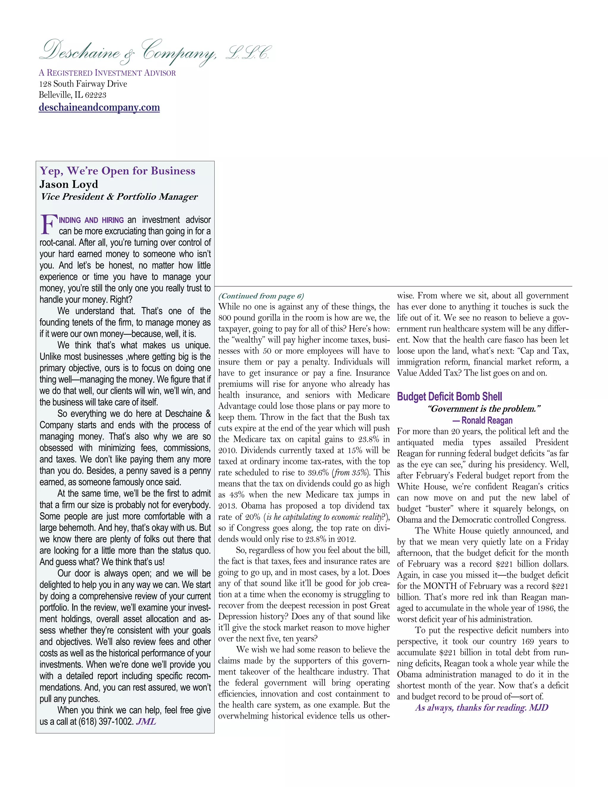 Deschaine & Company, L.L.C.
Deschaine & Company, L.L.C.
   Page 8

A REGISTERED INVESTMENT ADVISOR
128 South Fairway Drive
Belleville, IL 62223
deschaineandcompany.com




Yep, We’re Open for Business
Jason Loyd
Vice President & Portfolio Manager


F      INDING AND HIRING an investment advisor
       can be more excruciating than going in for a
root-canal. After all, you’re turning over control of
your hard earned money to someone who isn’t
you. And let’s be honest, no matter how little
experience or time you have to manage your
money, you’re still the only one you really trust to
handle your money. Right?                               (Continued from page 6)                                  wise. From where we sit, about all government
       We understand that. That’s one of the            While no one is against any of these things, the         has ever done to anything it touches is suck the
                                                        800 pound gorilla in the room is how are we, the         life out of it. We see no reason to believe a gov-
founding tenets of the firm, to manage money as
                                                        taxpayer, going to pay for all of this? Here’s how:      ernment run healthcare system will be any differ-
if it were our own money—because, well, it is.
                                                        the “wealthy” will pay higher income taxes, busi-        ent. Now that the health care fiasco has been let
       We think that’s what makes us unique.
                                                        nesses with 50 or more employees will have to            loose upon the land, what’s next: “Cap and Tax,
Unlike most businesses ,where getting big is the        insure them or pay a penalty. Individuals will           immigration reform, financial market reform, a
primary objective, ours is to focus on doing one        have to get insurance or pay a fine. Insurance           Value Added Tax? The list goes on and on.
thing well—managing the money. We figure that if        premiums will rise for anyone who already has
we do that well, our clients will win, we’ll win, and
the business will take care of itself.
                                                        health insurance, and seniors with Medicare              Budget Deficit Bomb Shell
                                                        Advantage could lose those plans or pay more to                   “Government is the problem.”
       So everything we do here at Deschaine &          keep them. Throw in the fact that the Bush tax
Company starts and ends with the process of                                                                                       — Ronald Reagan
                                                        cuts expire at the end of the year which will push       For more than 20 years, the political left and the
managing money. That’s also why we are so               the Medicare tax on capital gains to 23.8% in            antiquated media types assailed President
obsessed with minimizing fees, commissions,             2010. Dividends currently taxed at 15% will be           Reagan for running federal budget deficits “as far
and taxes. We don’t like paying them any more           taxed at ordinary income tax-rates, with the top         as the eye can see,” during his presidency. Well,
than you do. Besides, a penny saved is a penny          rate scheduled to rise to 39.6% (from 35%). This         after February’s Federal budget report from the
earned, as someone famously once said.                  means that the tax on dividends could go as high         White House, we’re confident Reagan’s critics
       At the same time, we’ll be the first to admit    as 43% when the new Medicare tax jumps in                can now move on and put the new label of
that a firm our size is probably not for everybody.     2013. Obama has proposed a top dividend tax              budget “buster” where it squarely belongs, on
Some people are just more comfortable with a            rate of 20% (is he capitulating to economic reality?),   Obama and the Democratic controlled Congress.
large behemoth. And hey, that’s okay with us. But       so if Congress goes along, the top rate on divi-               The White House quietly announced, and
we know there are plenty of folks out there that        dends would only rise to 23.8% in 2012.                  by that we mean very quietly late on a Friday
are looking for a little more than the status quo.             So, regardless of how you feel about the bill,    afternoon, that the budget deficit for the month
And guess what? We think that’s us!                     the fact is that taxes, fees and insurance rates are     of February was a record $221 billion dollars.
       Our door is always open; and we will be          going to go up, and in most cases, by a lot. Does        Again, in case you missed it—the budget deficit
delighted to help you in any way we can. We start       any of that sound like it’ll be good for job crea-       for the MONTH of February was a record $221
by doing a comprehensive review of your current         tion at a time when the economy is struggling to         billion. That’s more red ink than Reagan man-
portfolio. In the review, we’ll examine your invest-    recover from the deepest recession in post Great         aged to accumulate in the whole year of 1986, the
ment holdings, overall asset allocation and as-         Depression history? Does any of that sound like          worst deficit year of his administration.
sess whether they’re consistent with your goals         it’ll give the stock market reason to move higher              To put the respective deficit numbers into
and objectives. We’ll also review fees and other        over the next five, ten years?                           perspective, it took our country 169 years to
costs as well as the historical performance of your            We wish we had some reason to believe the         accumulate $221 billion in total debt from run-
investments. When we’re done we’ll provide you          claims made by the supporters of this govern-            ning deficits, Reagan took a whole year while the
with a detailed report including specific recom-        ment takeover of the healthcare industry. That           Obama administration managed to do it in the
                                                        the federal government will bring operating              shortest month of the year. Now that’s a deficit
mendations. And, you can rest assured, we won’t
                                                        efficiencies, innovation and cost containment to         and budget record to be proud of—sort of.
pull any punches.
                                                        the health care system, as one example. But the                As always, thanks for reading. MJD
       When you think we can help, feel free give
                                                        overwhelming historical evidence tells us other-
us a call at (618) 397-1002. JML
 