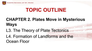 TOPIC OUTLINE
CHAPTER 2. Plates Move in Mysterious
Ways
L3. The Theory of Plate Tectonics
L4. Formation of Landforms and the
Ocean Floor
 
