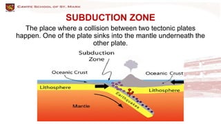 SUBDUCTION ZONE
The place where a collision between two tectonic plates
happen. One of the plate sinks into the mantle underneath the
other plate.
 