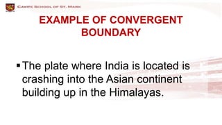 EXAMPLE OF CONVERGENT
BOUNDARY
The plate where India is located is
crashing into the Asian continent
building up in the Himalayas.
 