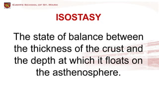 ISOSTASY
The state of balance between
the thickness of the crust and
the depth at which it floats on
the asthenosphere.
 