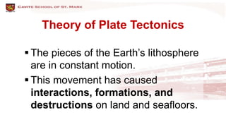 Theory of Plate Tectonics
 The pieces of the Earth’s lithosphere
are in constant motion.
 This movement has caused
interactions, formations, and
destructions on land and seafloors.
 