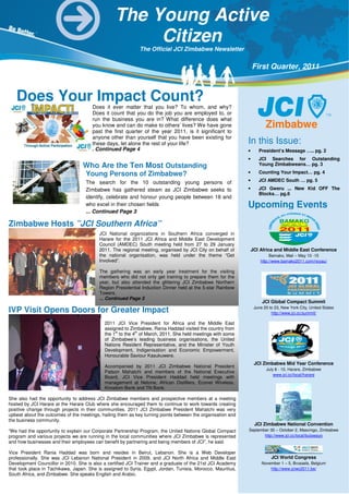 The Young Active
                                         Q1 2011 Citizen
                                                 Moments...
                                                             The Official JCI Zimbabwe Newsletter


                                                                                                                 First Quarter, 2011



   Does Your Impact Count?
                                       Does it ever matter that you live? To whom, and why?
                                       Does it count that you do the job you are employed to, or
                                       run the business you are in? What difference does what
                                       you know and can do make to others’ lives? We have gone                          Zimbabwe
                                       past the first quarter of the year 2011, is it significant to
                                       anyone other than yourself that you have been existing for
                                       these days, let alone the rest of your life?                          In this Issue:
                                     ... Continued Page 4                                                    •      President’s Message ….. pg. 2
                                                                                                             •      JCI Searches for Outstanding
                                  Who Are the Ten Most Outstanding                                                  Young Zimbabweans… pg. 3

                                    Young Persons of Zimbabwe?                                               •      Counting Your Impact… pg. 4

                                    The search for the 10 outstanding young persons of                       •      JCI AMDEC South … pg. 5

                                    Zimbabwe has gathered steam as JCI Zimbabwe seeks to                     •      JCI Gweru ... New Kid OFF The
                                                                                                                    Blocks… pg.6
                                    identify, celebrate and honour young people between 18 and
                                    who excel in their chosen fields                                         Upcoming Events
                                    ... Continued Page 3

Zimbabwe Hosts ”JCI Southern Africa”
                                          JCI National organizations in Southern Africa converged in
                                          Harare for the 2011 JCI Africa and Middle East Development
                                          Council (AMDEC) South meeting held from 27 to 29 January
                                          2011. The regional meeting, organised by JCI City on behalf of         JCI Africa and Middle East Conference
                                          the national organisation, was held under the theme “Get                        Bamako, Mali – May 10 -15
                                          Involved”.                                                                 http://www.bamako2011.com/noyau/

                                          The gathering was an early year treatment for the visiting
                                          members who did not only get training to prepare them for the
                                          year, but also attended the glittering JCI Zimbabwe Northern
                                          Region Presidential Induction Dinner held at the 5-star Rainbow
                                          Towers.
                                          ... Continued Page 3
                                                                                                                      JCI Global Compact Summit
                                                                                                                  June 20 to 23, New York City, United States
IVP Visit Opens Doors for Greater Impact                                                                                   http://www.jci.cc/summit/

                                            2011 JCI Vice President for Africa and the Middle East
                                            assigned to Zimbabwe, Rania Haddad visited the country from
                                            the 1st to the 4th of March, 2011. She held meetings with some
                                            of Zimbabwe’s leading business organisations, the United
                                            Nations Resident Representative, and the Minister of Youth
                                            Development, Indigenisation and Economic Empowerment,
                                            Honourable Saviour Kasukuwere.
                                                                                                                  JCI Zimbabwe Mid Year Conference
                                            Accompanied by 2011 JCI Zimbabwe National President
                                                                                                                        July 8 - 10, Harare, Zimbabwe
                                            Patson Mahatchi and members of the National Executive
                                                                                                                            www.jci.cc/local/harare
                                            Board, JCI Vice President Haddad held meetings with
                                            management at Netone, African Distillers, Econet Wireless,
                                            Kingdom Bank and TN Bank.

She also had the opportunity to address JCI Zimbabwe members and prospective members at a meeting
hosted by JCI Harare at the Harare Club where she encouraged them to continue to work towards creating
positive change through projects in their communities. 2011 JCI Zimbabwe President Mahatchi was very
upbeat about the outcomes of the meetings, hailing them as key turning points between the organisation and
the business community.
                                                                                                                  JCI Zimbabwe National Convention
“We had the opportunity to explain our Corporate Partnership Program, the United Nations Global Compact      September 30 – October 2, Masvingo, Zimbabwe
program and various projects we are running in the local communities where JCI Zimbabwe is represented              http://www.jci.cc/local/bulawayo
and how businesses and their employees can benefit by partnering and being members of JCI”, he said.

Vice President Rania Haddad was born and resides in Beirut, Lebanon. She is a Web Developer
professionally. She was JCI Lebanon National President in 2009, and JCI North Africa and Middle East                       JCI World Congress
Development Councillor in 2010. She is also a certified JCI Trainer and a graduate of the 21st JCI Academy            November 1 – 5, Brussels, Belgium
that took place in Tachikawa, Japan. She is assigned to Syria, Egypt, Jordan, Tunisia, Morocco, Mauritius,                http://www.jciwc2011.be/
South Africa, and Zimbabwe. She speaks English and Arabic.
 