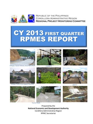 CY 2013 FIRST QUARTER
RPMES REPORT
Republic of the Philippines
Cordillera Administrative Region
Regional Project Monitoring Committee
Prepared by the
National Economic and Development Authority
Cordillera Administrative Region
RPMC Secretariat
Kabugao, Apayao-Solsona, Ilocos Norte Road
ARISP III
CHARMP 2
Kabugao-Pudtol-Luna-Cagayan Boundary
Tourism Roads
 