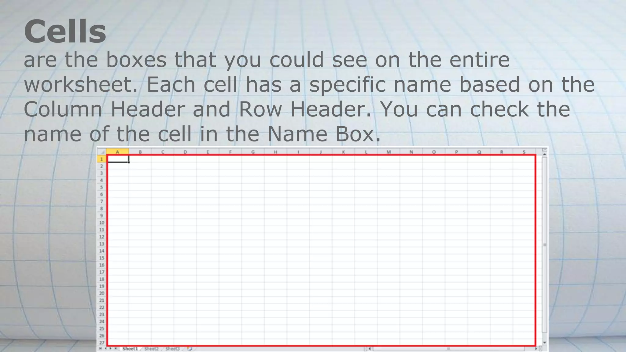 Cells
are the boxes that you could see on the entire
worksheet. Each cell has a specific name based on the
Column Header and Row Header. You can check the
name of the cell in the Name Box.
 