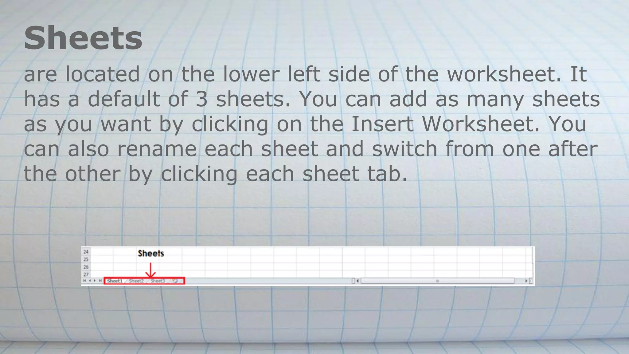 Sheets
are located on the lower left side of the worksheet. It
has a default of 3 sheets. You can add as many sheets
as you want by clicking on the Insert Worksheet. You
can also rename each sheet and switch from one after
the other by clicking each sheet tab.
 