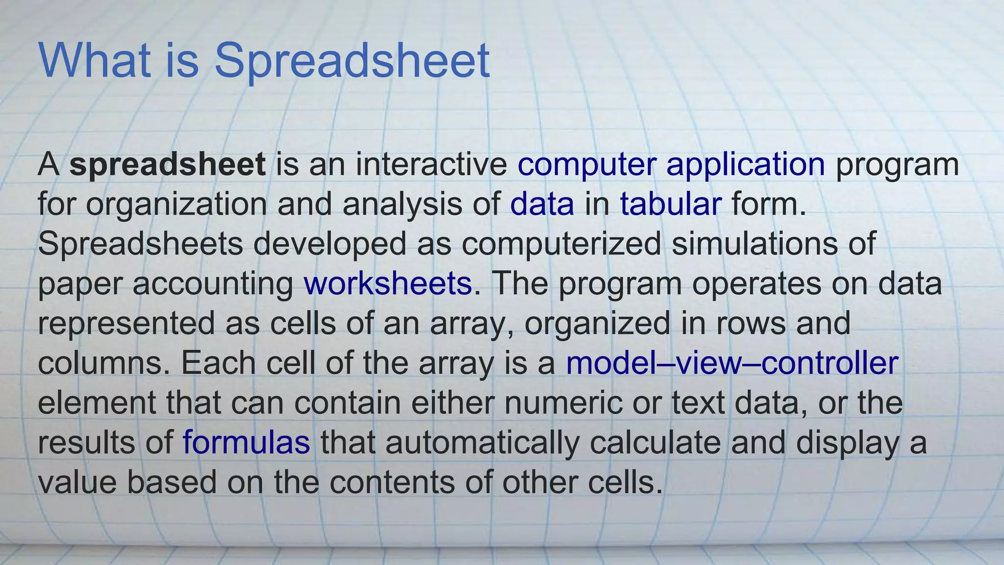 What is Spreadsheet
A spreadsheet is an interactive computer application program
for organization and analysis of data in tabular form.
Spreadsheets developed as computerized simulations of
paper accounting worksheets. The program operates on data
represented as cells of an array, organized in rows and
columns. Each cell of the array is a model–view–controller
element that can contain either numeric or text data, or the
results of formulas that automatically calculate and display a
value based on the contents of other cells.
 