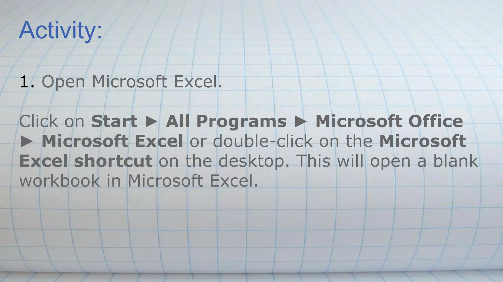 Activity:
1. Open Microsoft Excel.
Click on Start ► All Programs ► Microsoft Office
► Microsoft Excel or double-click on the Microsoft
Excel shortcut on the desktop. This will open a blank
workbook in Microsoft Excel.
 