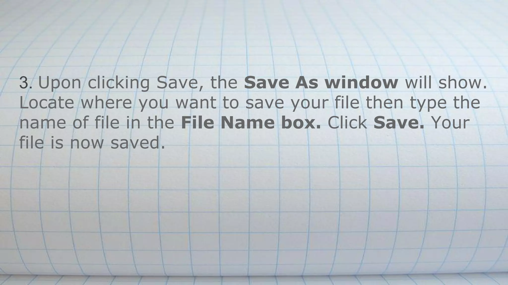 3. Upon clicking Save, the Save As window will show.
Locate where you want to save your file then type the
name of file in the File Name box. Click Save. Your
file is now saved.
 