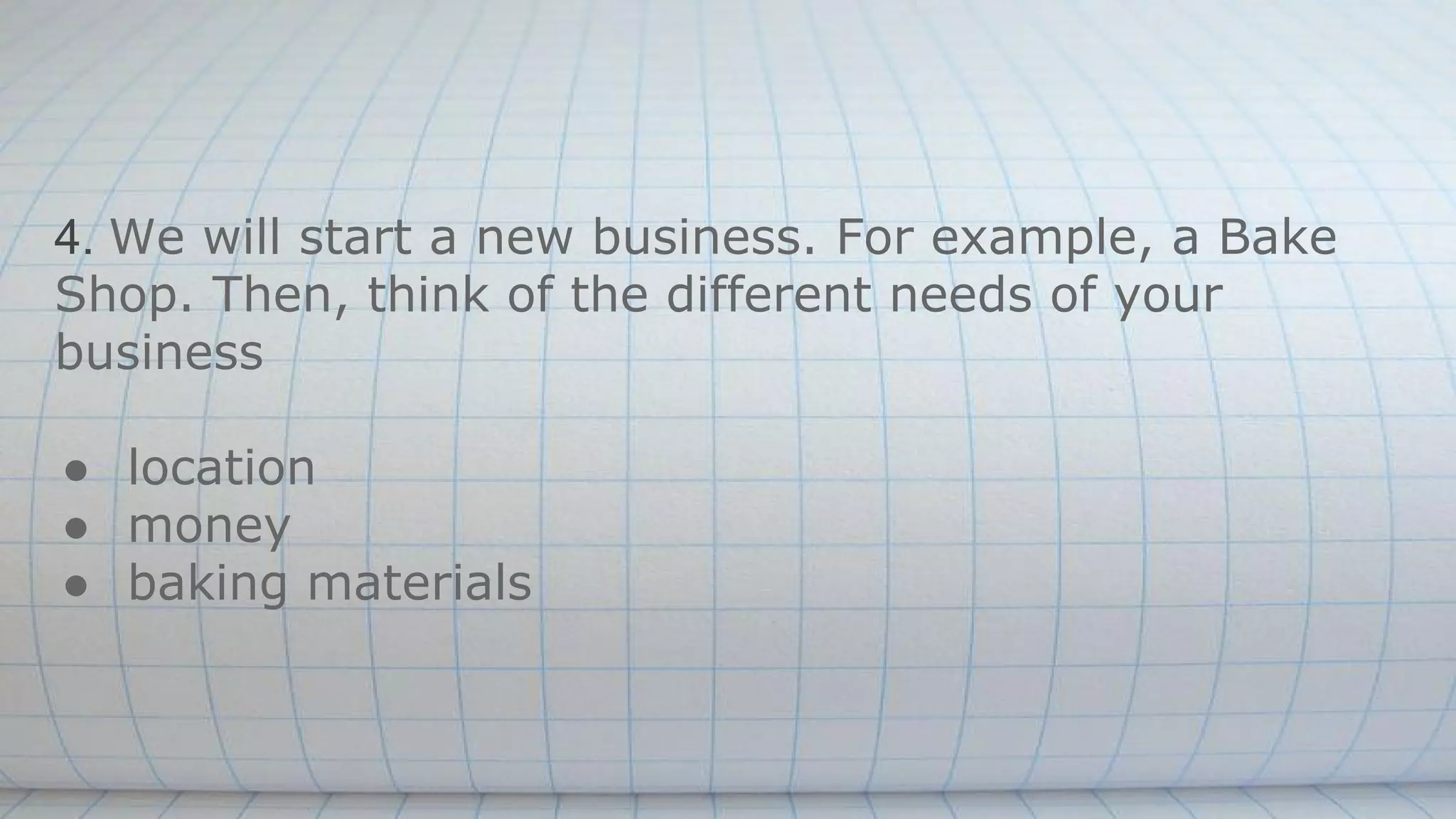 4. We will start a new business. For example, a Bake
Shop. Then, think of the different needs of your
business
● location
● money
● baking materials
 