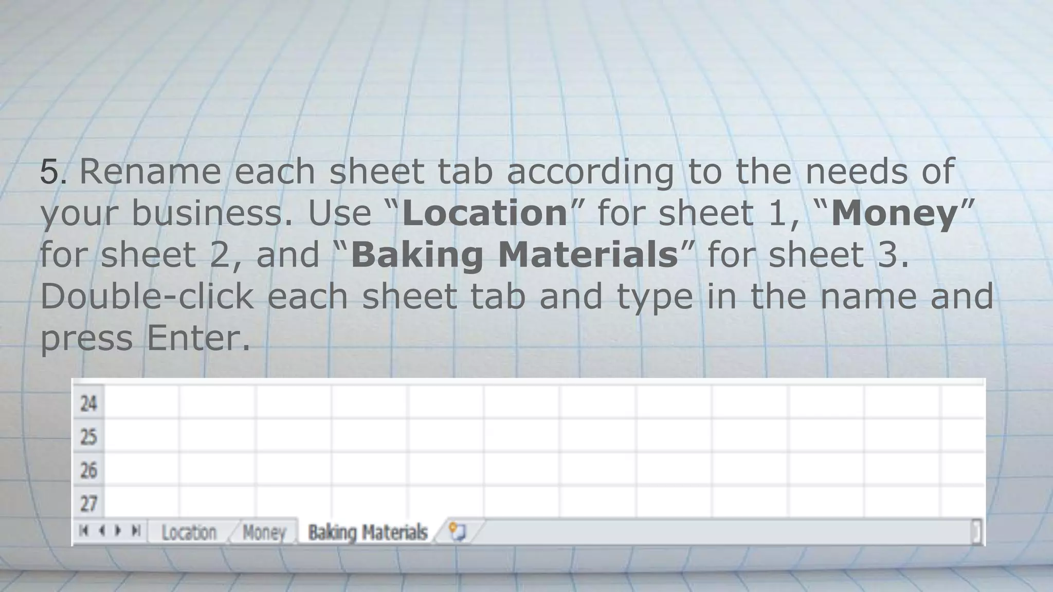 5. Rename each sheet tab according to the needs of
your business. Use “Location” for sheet 1, “Money”
for sheet 2, and “Baking Materials” for sheet 3.
Double-click each sheet tab and type in the name and
press Enter.
 
