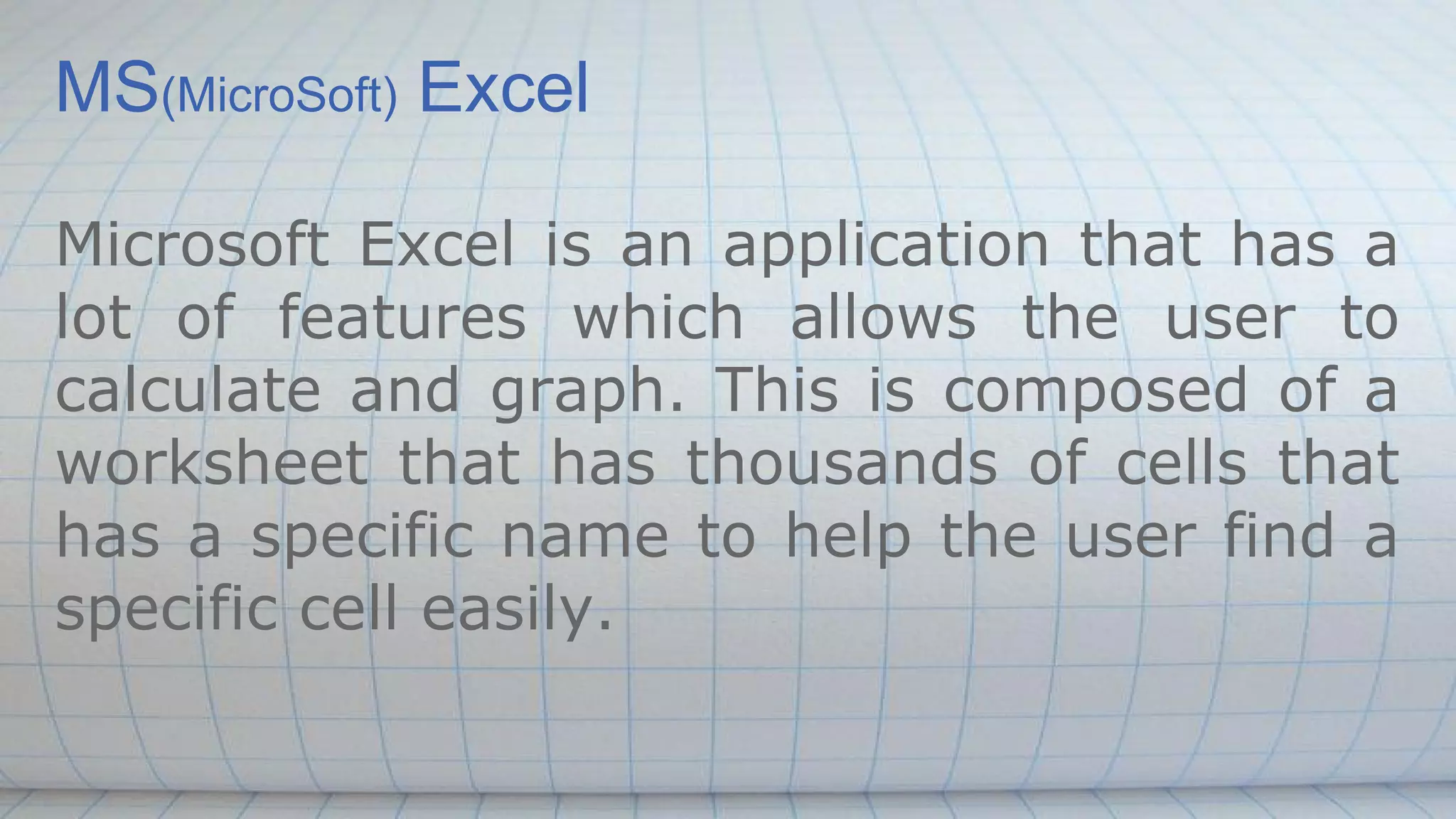MS(MicroSoft) Excel
Microsoft Excel is an application that has a
lot of features which allows the user to
calculate and graph. This is composed of a
worksheet that has thousands of cells that
has a specific name to help the user find a
specific cell easily.
 