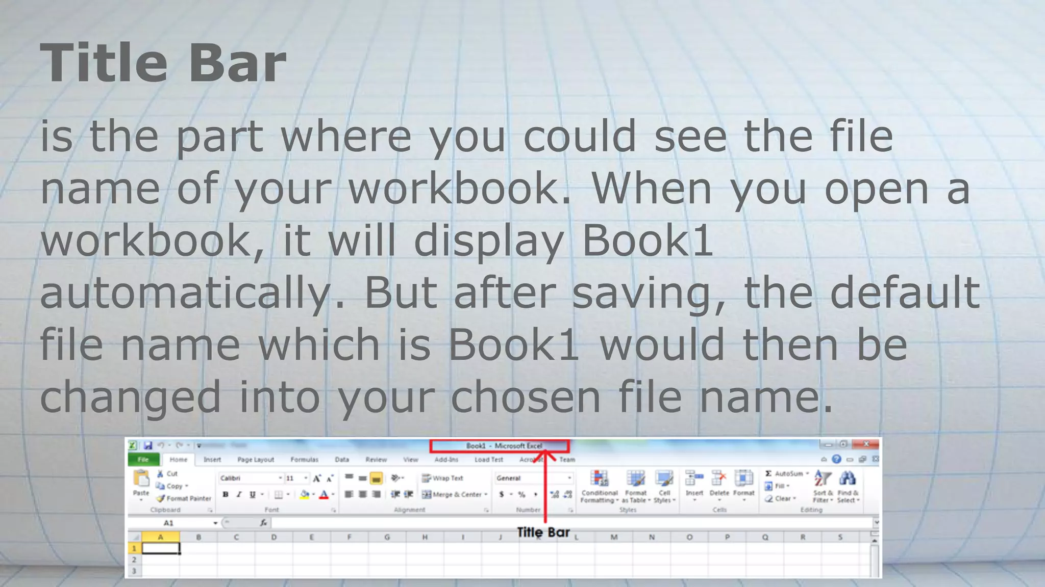 Title Bar
is the part where you could see the file
name of your workbook. When you open a
workbook, it will display Book1
automatically. But after saving, the default
file name which is Book1 would then be
changed into your chosen file name.
 