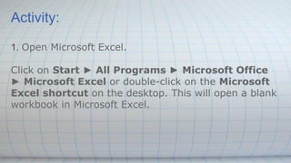 Activity:
1. Open Microsoft Excel.
Click on Start ► All Programs ► Microsoft Office
► Microsoft Excel or double-click on the Microsoft
Excel shortcut on the desktop. This will open a blank
workbook in Microsoft Excel.
 
