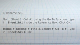 3. Rename cell.
Go to Sheet 1, Cell A1 using the Go To function, type
in: Sheet1!A1 inside the Reference Box. Click OK.
Home ► Editing ► Find & Select ► Go To ► Type
in: Sheet1!A1 ► Ok
 
