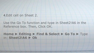 4.Edit cell on Sheet 2.
Use the Go To function and type in Sheet2!A6 in the
Reference box. Then, Click OK.
Home ► Editing ► Find & Select ► Go To ► Type
in: Sheet2!A6 ► Ok
 
