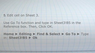 5. Edit cell on Sheet 3.
Use Go To function and type in Sheet3!B5 in the
Reference box. Then, Click OK.
Home ► Editing ► Find & Select ► Go To ► Type
in: Sheet3!B5 ► Ok
 