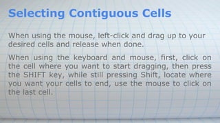 Selecting Contiguous Cells
When using the mouse, left-click and drag up to your
desired cells and release when done.
When using the keyboard and mouse, first, click on
the cell where you want to start dragging, then press
the SHIFT key, while still pressing Shift, locate where
you want your cells to end, use the mouse to click on
the last cell.
 