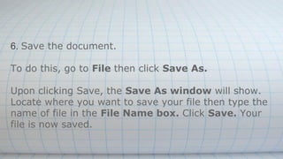 6. Save the document.
To do this, go to File then click Save As.
Upon clicking Save, the Save As window will show.
Locate where you want to save your file then type the
name of file in the File Name box. Click Save. Your
file is now saved.
 