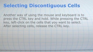 Selecting Discontiguous Cells
Another way of using the mouse and keyboard is to
press the CTRL key and hold. While pressing the CTRL
key, left-click on the cells that you want to select.
After selecting cells, release the CTRL key.
 