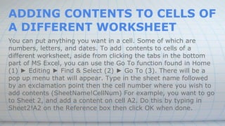 ADDING CONTENTS TO CELLS OF
A DIFFERENT WORKSHEET
You can put anything you want in a cell. Some of which are
numbers, letters, and dates. To add contents to cells of a
different worksheet, aside from clicking the tabs in the bottom
part of MS Excel, you can use the Go To function found in Home
(1) ► Editing ► Find & Select (2) ► Go To (3). There will be a
pop up menu that will appear. Type in the sheet name followed
by an exclamation point then the cell number where you wish to
add contents (SheetName!CellNum) For example, you want to go
to Sheet 2, and add a content on cell A2. Do this by typing in
Sheet2!A2 on the Reference box then click OK when done.
 