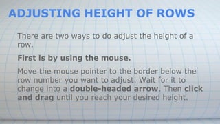 ADJUSTING HEIGHT OF ROWS
There are two ways to do adjust the height of a
row.
First is by using the mouse.
Move the mouse pointer to the border below the
row number you want to adjust. Wait for it to
change into a double-headed arrow. Then click
and drag until you reach your desired height.
 