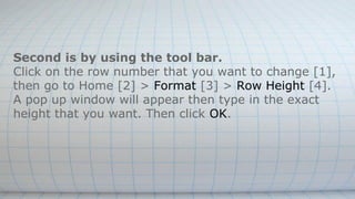 Second is by using the tool bar.
Click on the row number that you want to change [1],
then go to Home [2] > Format [3] > Row Height [4].
A pop up window will appear then type in the exact
height that you want. Then click OK.
 