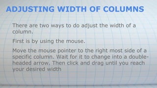 ADJUSTING WIDTH OF COLUMNS
There are two ways to do adjust the width of a
column.
First is by using the mouse.
Move the mouse pointer to the right most side of a
specific column. Wait for it to change into a double-
headed arrow. Then click and drag until you reach
your desired width
 