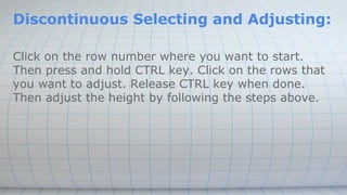 Discontinuous Selecting and Adjusting:
Click on the row number where you want to start.
Then press and hold CTRL key. Click on the rows that
you want to adjust. Release CTRL key when done.
Then adjust the height by following the steps above.
 