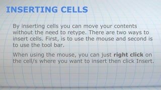 INSERTING CELLS
By inserting cells you can move your contents
without the need to retype. There are two ways to
insert cells. First, is to use the mouse and second is
to use the tool bar.
When using the mouse, you can just right click on
the cell/s where you want to insert then click Insert.
 