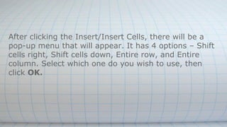 After clicking the Insert/Insert Cells, there will be a
pop-up menu that will appear. It has 4 options – Shift
cells right, Shift cells down, Entire row, and Entire
column. Select which one do you wish to use, then
click OK.
 