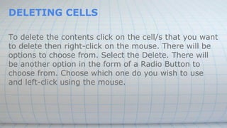 DELETING CELLS
To delete the contents click on the cell/s that you want
to delete then right-click on the mouse. There will be
options to choose from. Select the Delete. There will
be another option in the form of a Radio Button to
choose from. Choose which one do you wish to use
and left-click using the mouse.
 