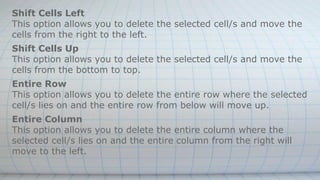 Shift Cells Left
This option allows you to delete the selected cell/s and move the
cells from the right to the left.
Shift Cells Up
This option allows you to delete the selected cell/s and move the
cells from the bottom to top.
Entire Row
This option allows you to delete the entire row where the selected
cell/s lies on and the entire row from below will move up.
Entire Column
This option allows you to delete the entire column where the
selected cell/s lies on and the entire column from the right will
move to the left.
 