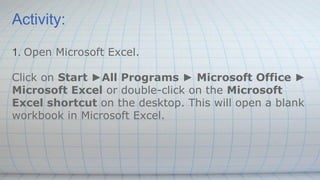 Activity:
1. Open Microsoft Excel.
Click on Start ►All Programs ► Microsoft Office ►
Microsoft Excel or double-click on the Microsoft
Excel shortcut on the desktop. This will open a blank
workbook in Microsoft Excel.
 