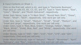 2. Input Contents on Sheet 1.
Click on the first cell, which is A1, and type in “Garments Business”.
Then click on cells A3, B3, C3, E3, and F3. Type in “Item Name”, “Size”,
“Color”, “Stocks”, and “Month Delivered”, respectively.
Under Item Name, type in “V-Neck Shirt”, “Round Neck Shirt”, “Dress”,
“Pants”, “Short”, “Skirt”, respectively. One word per cell only.
Under Size, type in “Small”, “Medium”, “Small”, “Small”, “Medium”, and
“Small and Large”, respectively. One word per cell only.
Under Color, type in “Red, Blue, Green”, “Orange, Yellow”, “Black”,
“Black, White”, “Violet, Blue, Red", and “White”, respectively. One word
per cell only.
Under Stocks, type in “350”, “280”, “210”, “410”, “275”, and “320”,
respectively. One word per cell only.
Under Month Delivered, type in “January”, “March”, “November”, “April”,
“February”, and “May”, respectively. One word per cell only.
 