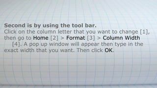 Second is by using the tool bar.
Click on the column letter that you want to change [1],
then go to Home [2] > Format [3] > Column Width
[4]. A pop up window will appear then type in the
exact width that you want. Then click OK.
 