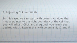 3. Adjusting Column Width.
In this case, we can start with column A. Move the
mouse pointer to the right boundary of the cell that
you will adjust, Click and drag until you reach your
desired width. Repeat this with columns B, C, and F.
 