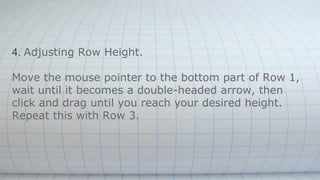 4. Adjusting Row Height.
Move the mouse pointer to the bottom part of Row 1,
wait until it becomes a double-headed arrow, then
click and drag until you reach your desired height.
Repeat this with Row 3.
 
