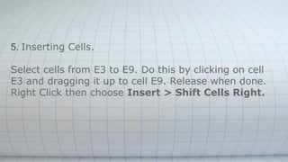 5. Inserting Cells.
Select cells from E3 to E9. Do this by clicking on cell
E3 and dragging it up to cell E9. Release when done.
Right Click then choose Insert > Shift Cells Right.
 