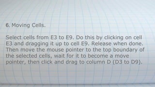 6. Moving Cells.
Select cells from E3 to E9. Do this by clicking on cell
E3 and dragging it up to cell E9. Release when done.
Then move the mouse pointer to the top boundary of
the selected cells, wait for it to become a move
pointer, then click and drag to column D (D3 to D9).
 